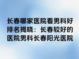 长春哪家医院看男科好排名揭晓：长春较好的医院男科长春阳光医院