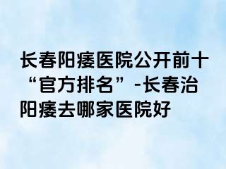 长春阳痿医院公开前十“官方排名”-长春治阳痿去哪家医院好