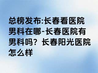 总榜发布:长春看医院男科在哪-长春医院有男科吗？长春阳光医院怎么样