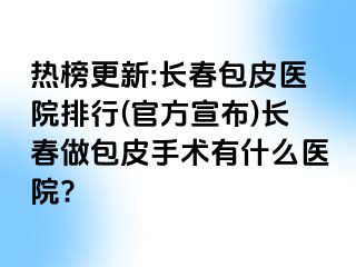 热榜更新:长春包皮医院排行(官方宣布)长春做包皮手术有什么医院?