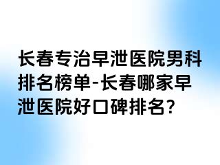 长春专治早泄医院男科排名榜单-长春哪家早泄医院好口碑排名？