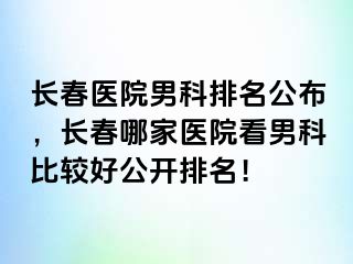 长春医院男科排名公布，长春哪家医院看男科比较好公开排名！