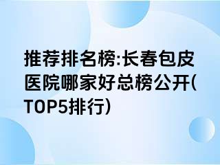 推荐排名榜:长春包皮医院哪家好总榜公开(TOP5排行)