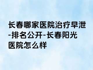 长春哪家医院治疗早泄-排名公开-长春阳光医院怎么样