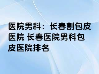 医院男科：长春割包皮医院 长春医院男科包皮医院排名