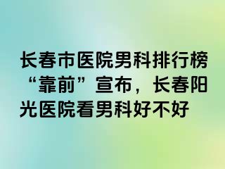 长春市医院男科排行榜“靠前”宣布，长春阳光医院看男科好不好