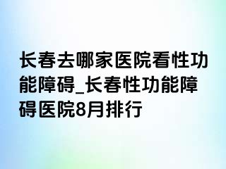 长春去哪家医院看性功能障碍_长春性功能障碍医院8月排行