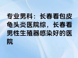 专业男科：长春看包皮龟头炎医院综，长春看男性生殖器感染好的医院