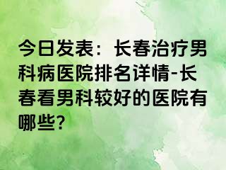 今日发表：长春治疗男科病医院排名详情-长春看男科较好的医院有哪些?