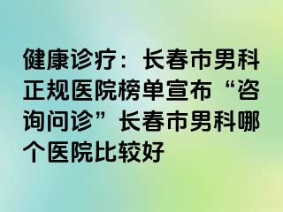 健康诊疗：长春市男科正规医院榜单宣布“咨询问诊”长春市男科哪个医院比较好