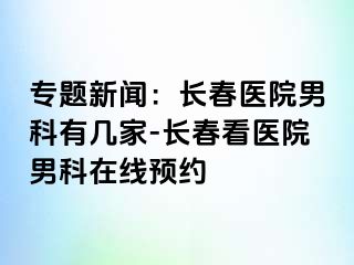 专题新闻：长春医院男科有几家-长春看医院男科在线预约