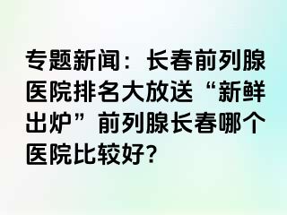 专题新闻：长春前列腺医院排名大放送“新鲜出炉”前列腺长春哪个医院比较好?