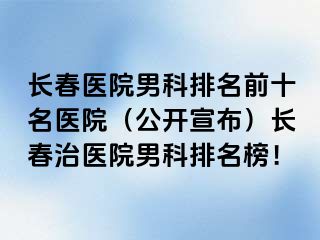 长春医院男科排名前十名医院（公开宣布）长春治医院男科排名榜！