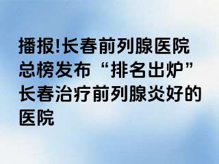 播报!长春前列腺医院总榜发布“排名出炉”长春治疗前列腺炎好的医院