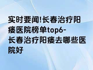 实时要闻!长春治疗阳痿医院榜单top6-长春治疗阳痿去哪些医院好