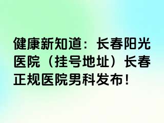 健康新知道：长春阳光医院（挂号地址）长春正规医院男科发布！