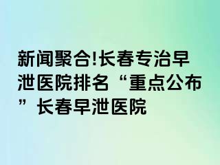 新闻聚合!长春专治早泄医院排名“重点公布”长春早泄医院