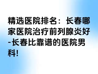 精选医院排名：长春哪家医院治疗前列腺炎好-长春比靠谱的医院男科!