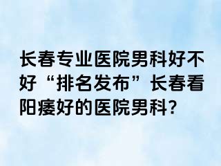 长春专业医院男科好不好“排名发布”长春看阳痿好的医院男科?