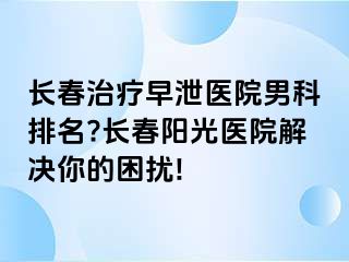 长春治疗早泄医院男科排名?长春阳光医院解决你的困扰!