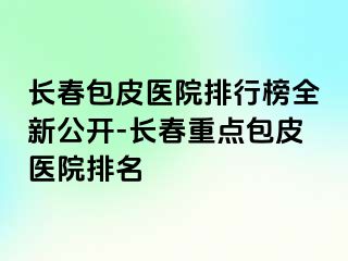 长春包皮医院排行榜全新公开-长春重点包皮医院排名