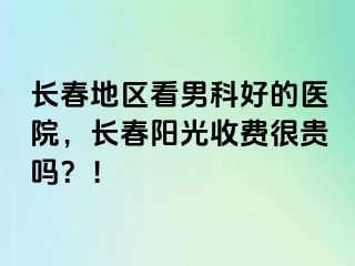 长春地区看男科好的医院，长春阳光收费很贵吗？！