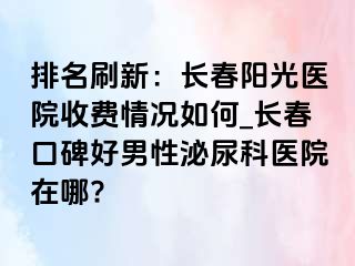 排名刷新：长春阳光医院收费情况如何_长春口碑好男性泌尿科医院在哪?