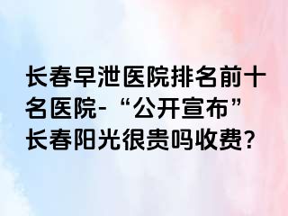 长春早泄医院排名前十名医院-“公开宣布”长春阳光很贵吗收费？