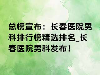 总榜宣布：长春医院男科排行榜精选排名_长春医院男科发布！