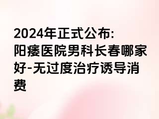 2024年正式公布:阳痿医院男科长春哪家好-无过度治疗诱导消费