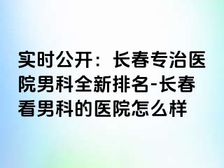 实时公开：长春专治医院男科全新排名-长春看男科的医院怎么样