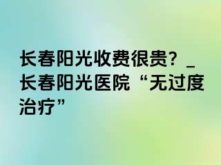 长春阳光收费很贵？_长春阳光医院“无过度治疗”