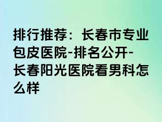 排行推荐：长春市专业包皮医院-排名公开-长春阳光医院看男科怎么样