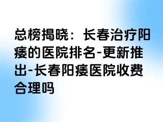 总榜揭晓：长春治疗阳痿的医院排名-更新推出-长春阳痿医院收费合理吗