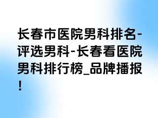 长春市医院男科排名-评选男科-长春看医院男科排行榜_品牌播报！