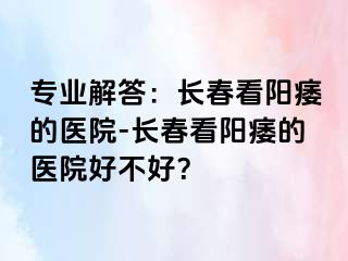 专业解答：长春看阳痿的医院-长春看阳痿的医院好不好？