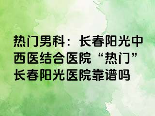 热门男科：长春阳光中西医结合医院“热门”长春阳光医院靠谱吗