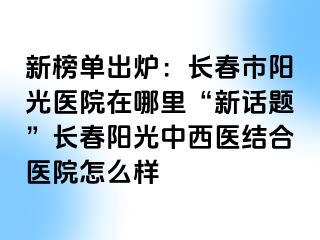 新榜单出炉：长春市阳光医院在哪里“新话题”长春阳光中西医结合医院怎么样