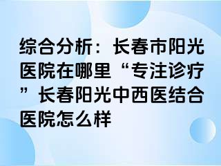 综合分析：长春市阳光医院在哪里“专注诊疗”长春阳光中西医结合医院怎么样