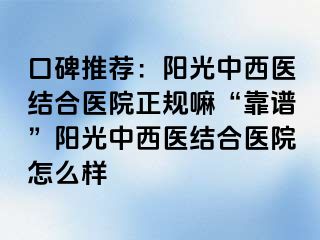 口碑推荐：阳光中西医结合医院正规嘛“靠谱”阳光中西医结合医院怎么样