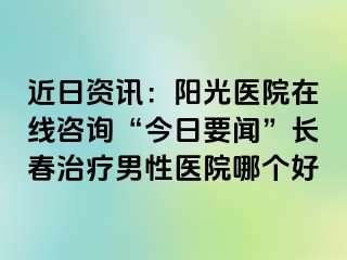 近日资讯：阳光医院在线咨询“今日要闻”长春治疗男性医院哪个好