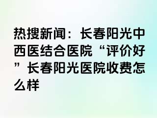 热搜新闻：长春阳光中西医结合医院“评价好”长春阳光医院收费怎么样