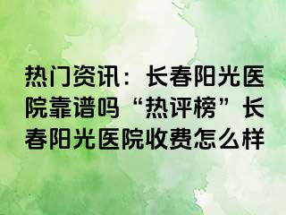 热门资讯：长春阳光医院靠谱吗“热评榜”长春阳光医院收费怎么样