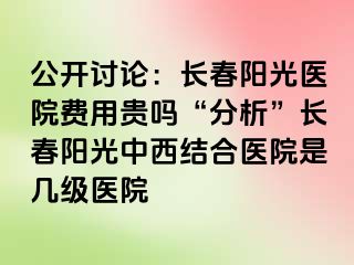 公开讨论：长春阳光医院费用贵吗“分析”长春阳光中西结合医院是几级医院