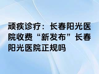 顽疾诊疗：长春阳光医院收费“新发布”长春阳光医院正规吗