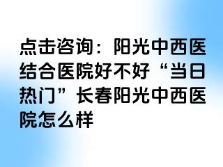 点击咨询：阳光中西医结合医院好不好“当日热门”长春阳光中西医院怎么样