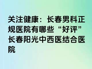 关注健康：长春男科正规医院有哪些“好评”长春阳光中西医结合医院