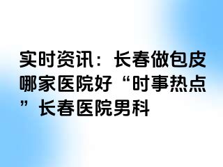 实时资讯：长春做包皮哪家医院好“时事热点”长春医院男科