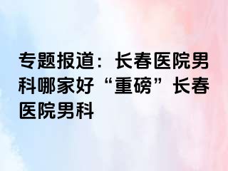 专题报道：长春医院男科哪家好“重磅”长春医院男科