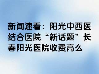 新闻速看：阳光中西医结合医院“新话题”长春阳光医院收费高么